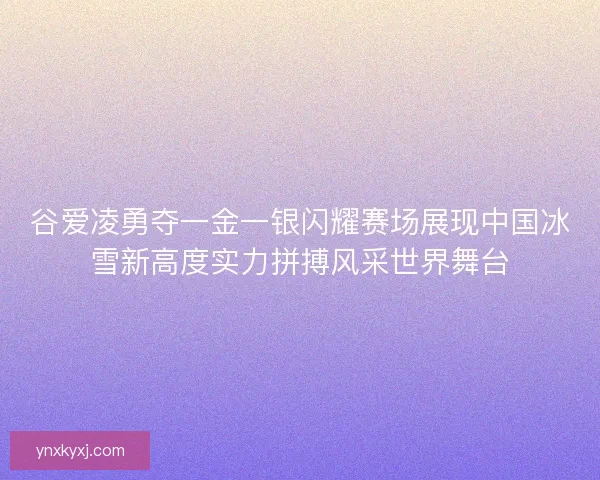 谷爱凌勇夺一金一银闪耀赛场展现中国冰雪新高度实力拼搏风采世界舞台