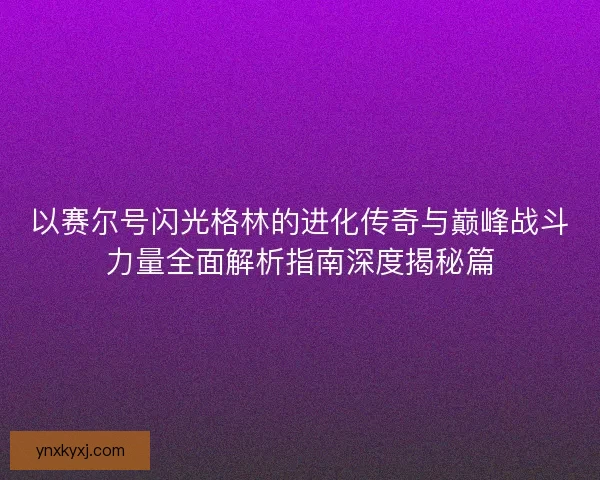 以赛尔号闪光格林的进化传奇与巅峰战斗力量全面解析指南深度揭秘篇