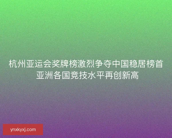 杭州亚运会奖牌榜激烈争夺中国稳居榜首 亚洲各国竞技水平再创新高