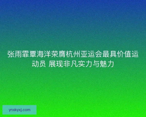 张雨霏覃海洋荣膺杭州亚运会最具价值运动员 展现非凡实力与魅力