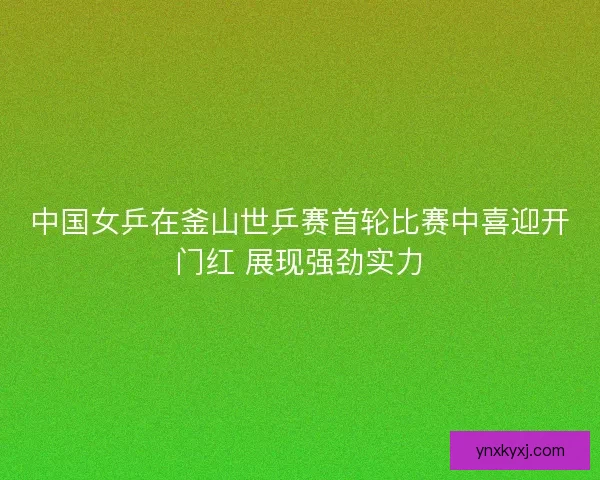 中国女乒在釜山世乒赛首轮比赛中喜迎开门红 展现强劲实力