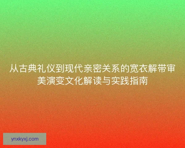 从古典礼仪到现代亲密关系的宽衣解带审美演变文化解读与实践指南