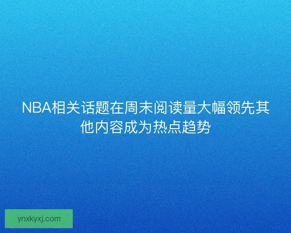 NBA相关话题在周末阅读量大幅领先其他内容成为热点趋势
