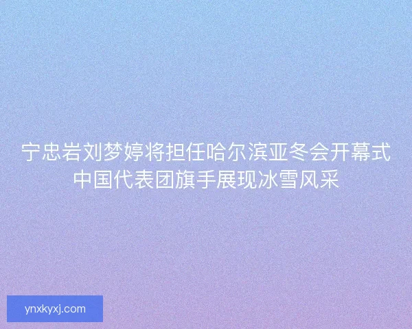 宁忠岩刘梦婷将担任哈尔滨亚冬会开幕式中国代表团旗手展现冰雪风采
