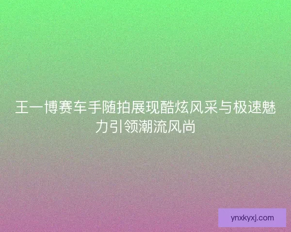 王一博赛车手随拍展现酷炫风采与极速魅力引领潮流风尚