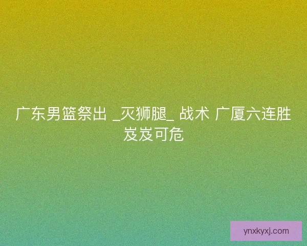 广东男篮祭出 _灭狮腿_ 战术 广厦六连胜岌岌可危