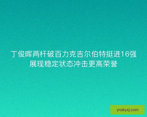 丁俊晖两杆破百力克吉尔伯特挺进16强展现稳定状态冲击更高荣誉